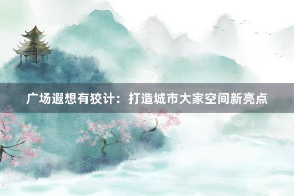 广场遐想有狡计:打造城市大家空间新亮点